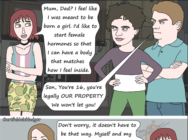 Comic by Ishtar Hope: Trans Daughter: Mum, Dad? I feel like I was meant to be born a girl. I’d like to start female hormones so that I can have a body that matches how I feel inside.  Parents: Son, You’re 16, you’re legally OUR PROPERTY. We won’t let you!