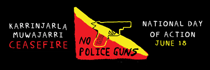 A banner for the Karrinjarla Muwajarri national day of action on 18th June. The banner has a black background, and from left to right, the banner has the words 'Karrinjarla Muwajarri Ceasefire' in white and red text, a digital line drawing of a gun against a red, yellow and black background with the text 'no police guns', and finally 'national day of action June 18' in white and yellow text.
