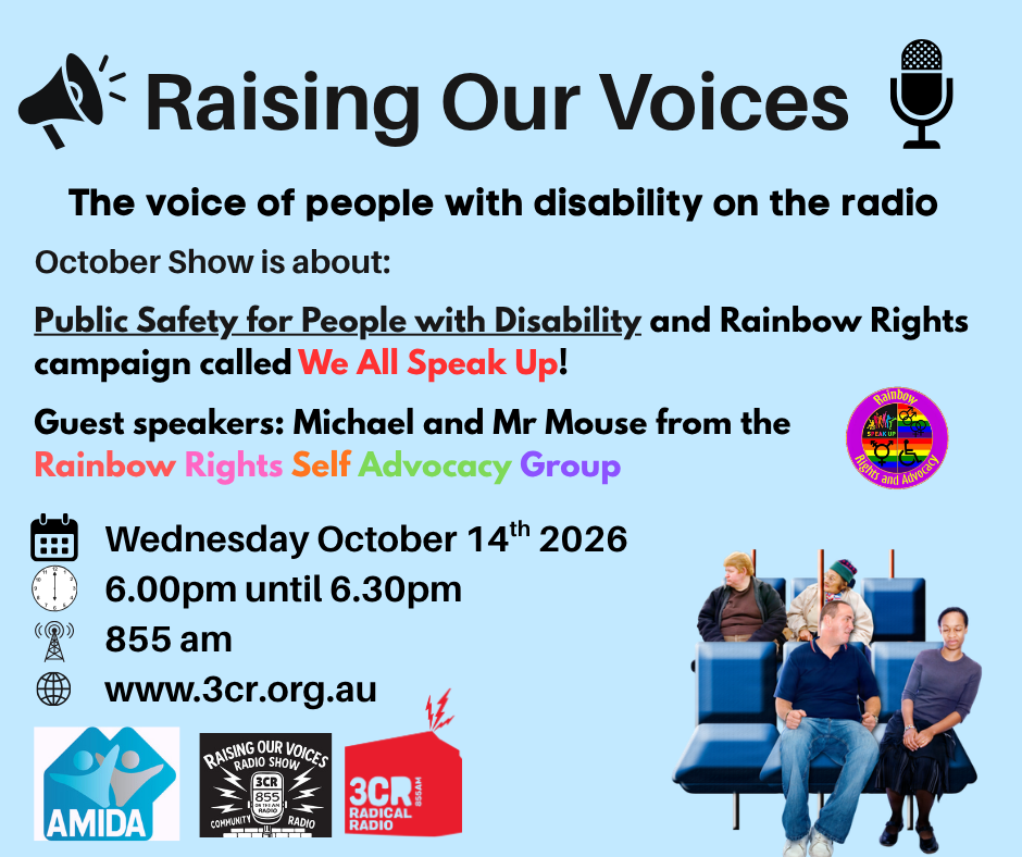TEXT on a blue background says Raising Our Voices The voice of people with disability on the radio  Public Safety for People with Disability and Rainbow Rights We All Speak Up. Michael and Mr Mouse from Rainbow Rights Self Advocacy Group  Wednesday October 14th 6.00pm until 6.30pm 855 am www.3cr.org.au. Features the logos of Rainbow Rights, AMIDA, Raising Our Voices and 3CR