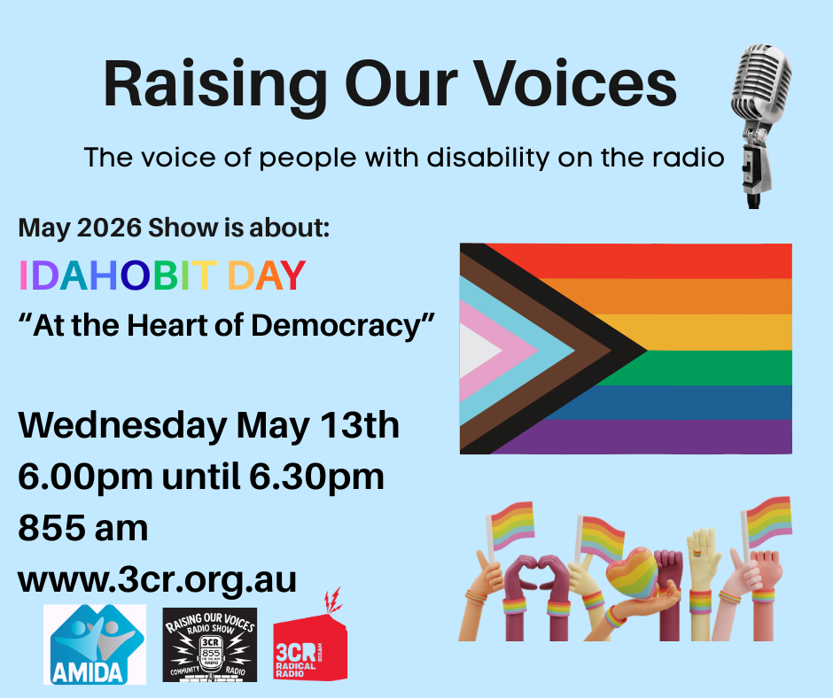 TEXT on a blue background says Raising Our Voices The voice of people with disability on the radio IDAHOBIT DAY May 17  At the Heart of Democracy Wednesday May 13th 6.00pm until 6.30pm 855 am www.3cr.org.au. Features the logos of AMIDA, Raising Our Voices and 3CR with Rainbow flags and a microphone 