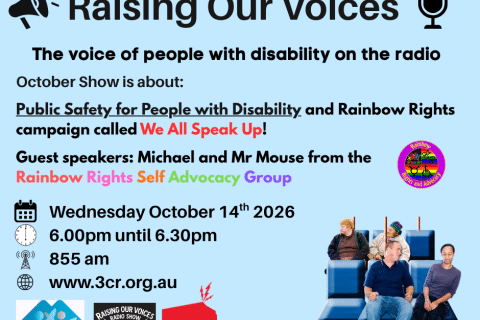 TEXT on a blue background says Raising Our Voices The voice of people with disability on the radio  Public Safety for People with Disability and Rainbow Rights We All Speak Up. Michael and Mr Mouse from Rainbow Rights Self Advocacy Group  Wednesday October 14th 6.00pm until 6.30pm 855 am www.3cr.org.au. Features the logos of Rainbow Rights, AMIDA, Raising Our Voices and 3CR